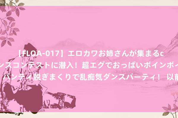 【FLOA-017】エロカワお姉さんが集まるclubのエロティックダンスコンテストに潜入！超エグでおっぱいボインボイン、汗だく全裸Body パンティ脱ぎまくりで乱痴気ダンスパーティ！ 以前农村小溪里一捞几十斤，吃齐吃不完，咫尺却涨到40元/斤，成特等货了