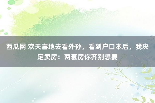 西瓜网 欢天喜地去看外孙，看到户口本后，我决定卖房：两套房你齐别想要