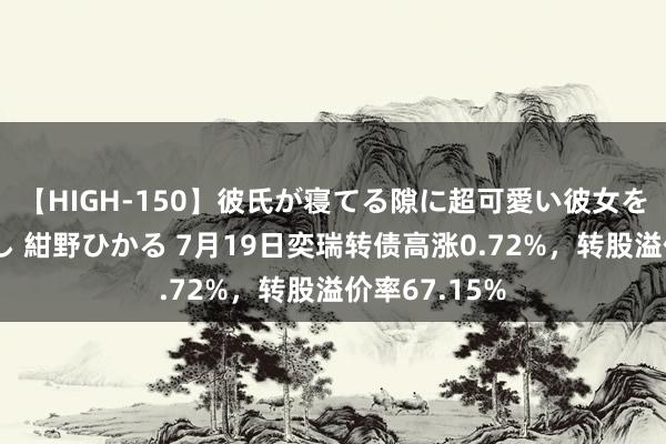 【HIGH-150】彼氏が寝てる隙に超可愛い彼女を襲って中出し 紺野ひかる 7月19日奕瑞转债高涨0.72%，转股溢价率67.15%