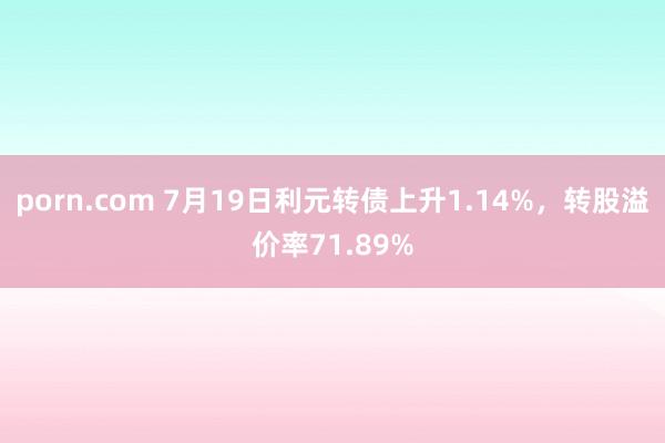 porn.com 7月19日利元转债上升1.14%，转股溢价率71.89%