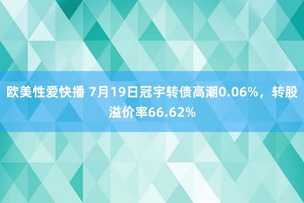 欧美性爱快播 7月19日冠宇转债高潮0.06%，转股溢价率66.62%