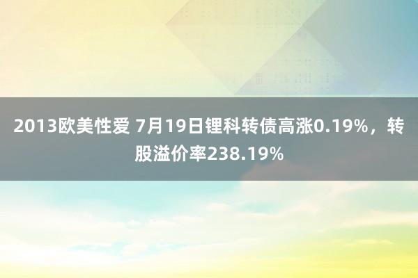 2013欧美性爱 7月19日锂科转债高涨0.19%，转股溢价率238.19%