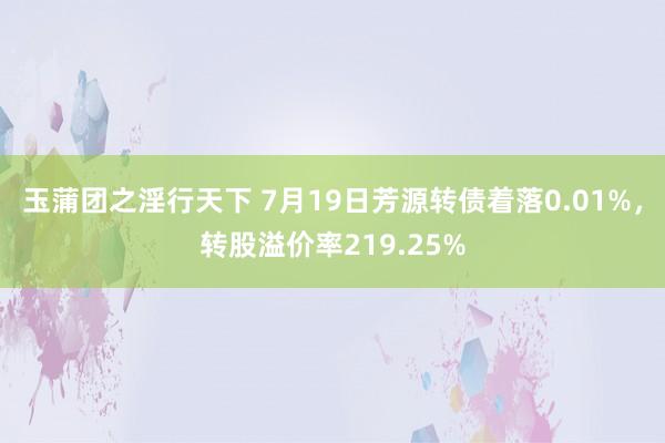 玉蒲团之淫行天下 7月19日芳源转债着落0.01%，转股溢价率219.25%