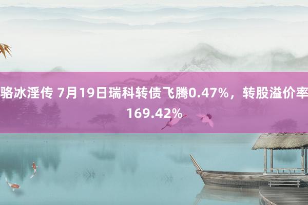 骆冰淫传 7月19日瑞科转债飞腾0.47%，转股溢价率169.42%