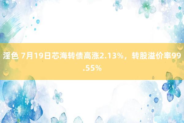 淫色 7月19日芯海转债高涨2.13%，转股溢价率99.55%