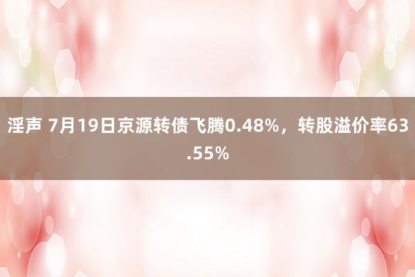 淫声 7月19日京源转债飞腾0.48%，转股溢价率63.55%