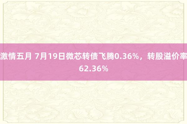 激情五月 7月19日微芯转债飞腾0.36%，转股溢价率62.36%