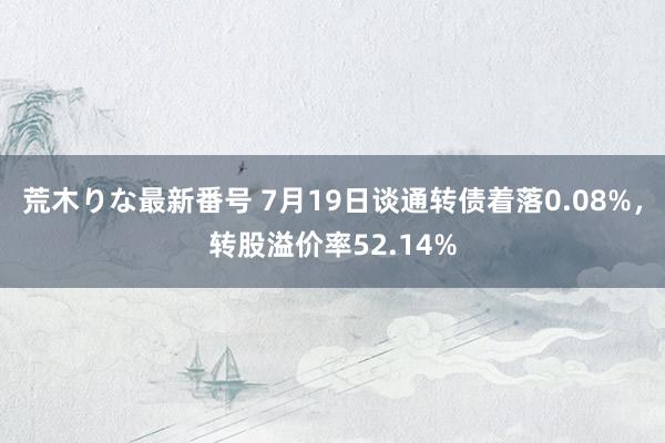 荒木りな最新番号 7月19日谈通转债着落0.08%，转股溢价率52.14%