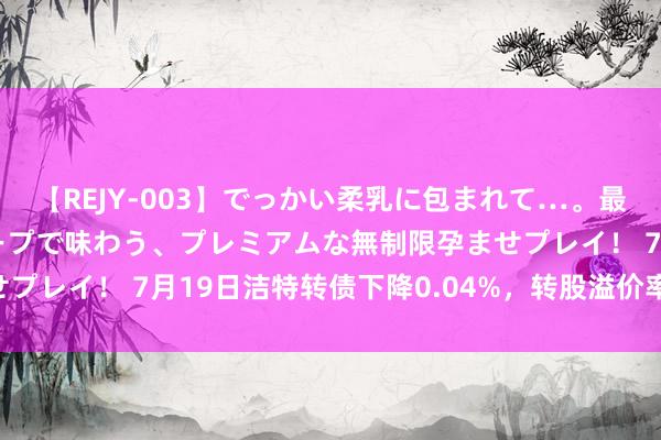 【REJY-003】でっかい柔乳に包まれて…。最高級ヌルヌル中出しソープで味わう、プレミアムな無制限孕ませプレイ！ 7月19日洁特转债下降0.04%，转股溢价率300.92%