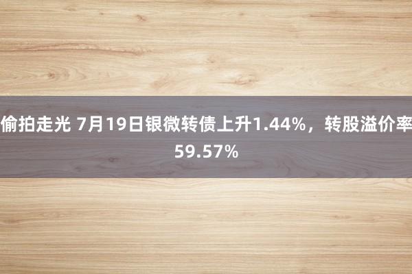 偷拍走光 7月19日银微转债上升1.44%，转股溢价率59.57%