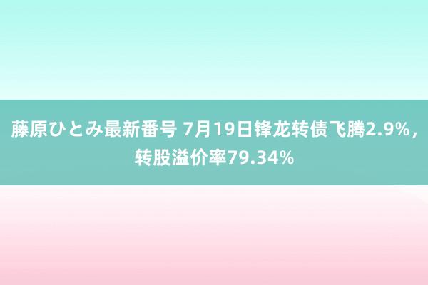 藤原ひとみ最新番号 7月19日锋龙转债飞腾2.9%，转股溢价率79.34%