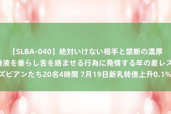 【SLBA-040】絶対いけない相手と禁断の濃厚ベロキス 戸惑いつつも唾液を垂らし舌を絡ませる行為に発情する年の差レズビアンたち20名4時間 7月19日新乳转债上升0.1%，转股溢价率130.63%