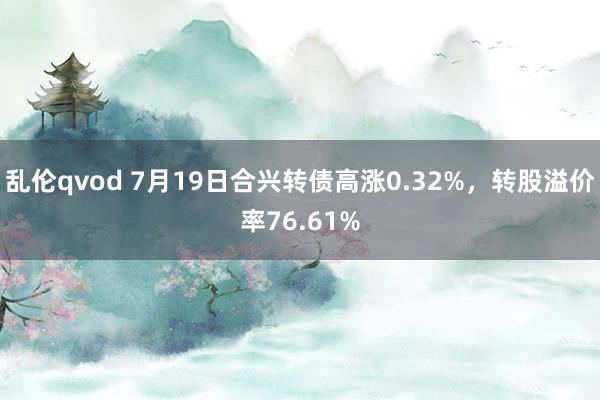 乱伦qvod 7月19日合兴转债高涨0.32%，转股溢价率76.61%