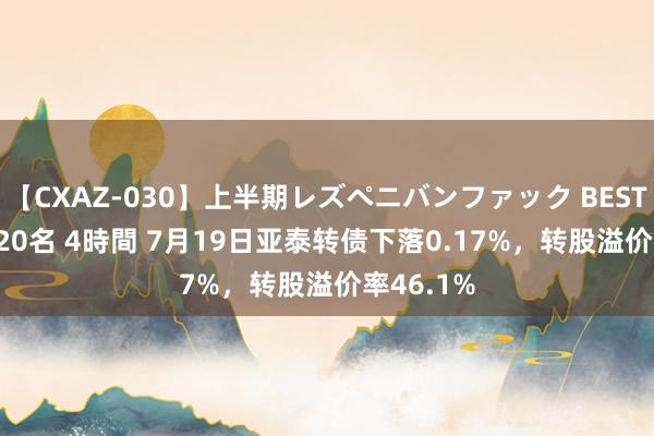 【CXAZ-030】上半期レズペニバンファック BEST10 10組20名 4時間 7月19日亚泰转债下落0.17%，转股溢价率46.1%