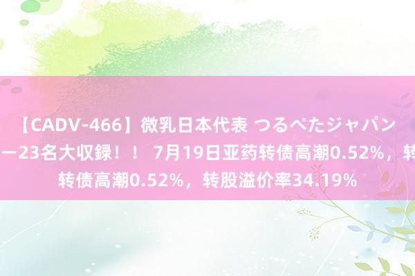 【CADV-466】微乳日本代表 つるぺたジャパン 8時間 最終メンバー23名大収録！！ 7月19日亚药转债高潮0.52%，转股溢价率34.19%