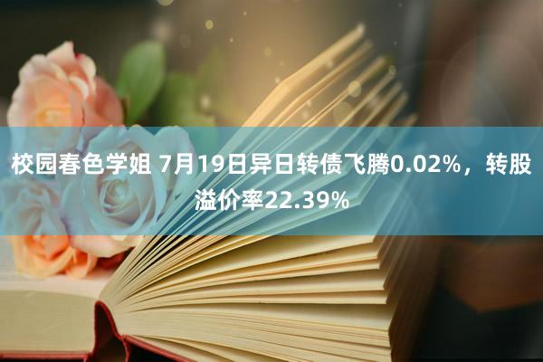 校园春色学姐 7月19日异日转债飞腾0.02%，转股溢价率22.39%