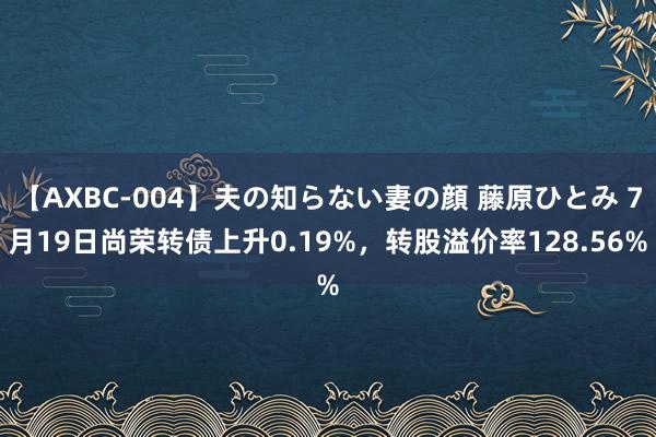 【AXBC-004】夫の知らない妻の顔 藤原ひとみ 7月19日尚荣转债上升0.19%，转股溢价率128.56%