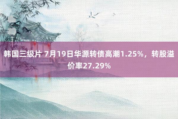 韩国三级片 7月19日华源转债高潮1.25%，转股溢价率27.29%