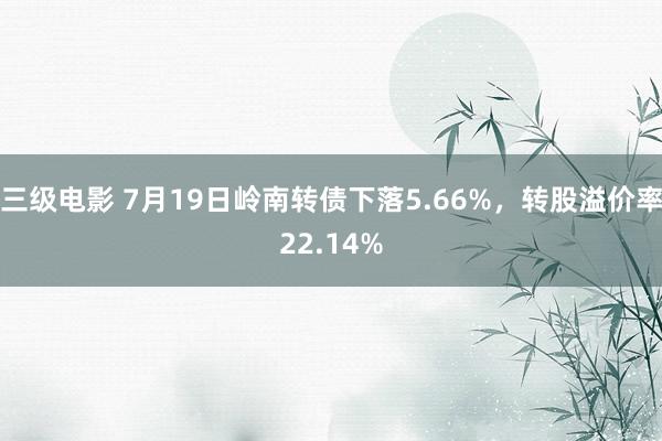 三级电影 7月19日岭南转债下落5.66%，转股溢价率22.14%