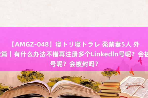 【AMGZ-048】寝トリ寝トラレ 発禁妻5人 外贸干货篇｜有什么办法不错再注册多个Linkedln号呢？会被封吗？