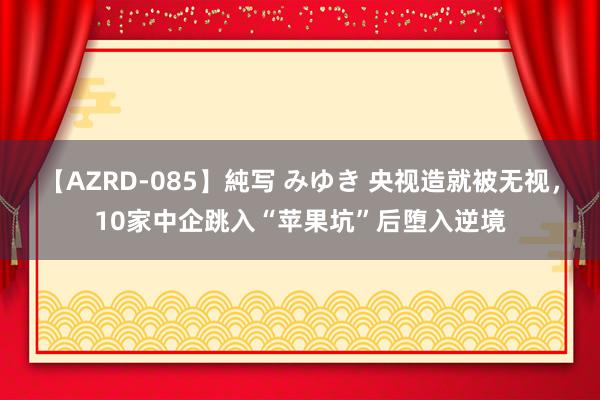 【AZRD-085】純写 みゆき 央视造就被无视，10家中企跳入“苹果坑”后堕入逆境