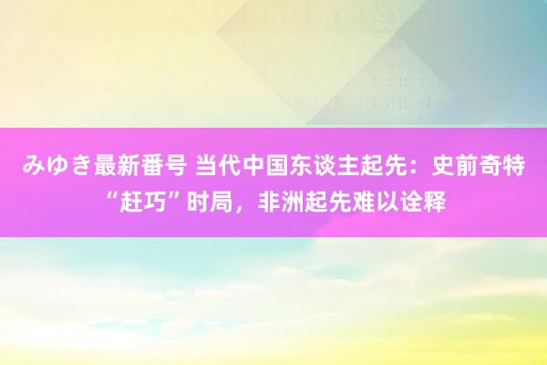 みゆき最新番号 当代中国东谈主起先：史前奇特“赶巧”时局，非洲起先难以诠释