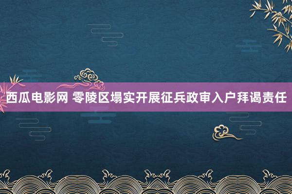 西瓜电影网 零陵区塌实开展征兵政审入户拜谒责任