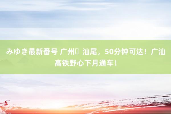 みゆき最新番号 广州⇄汕尾，50分钟可达！广汕高铁野心下月通车！