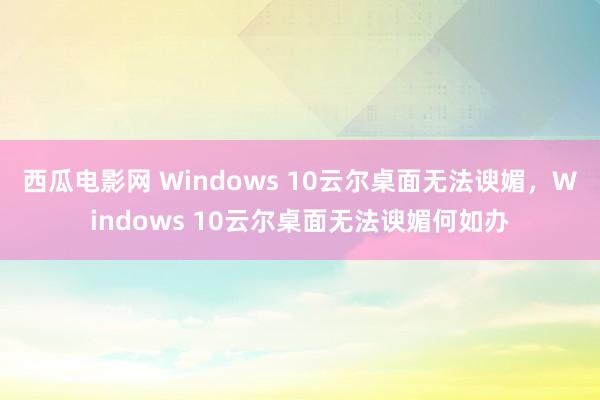 西瓜电影网 Windows 10云尔桌面无法谀媚，Windows 10云尔桌面无法谀媚何如办