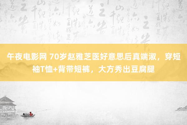 午夜电影网 70岁赵雅芝医好意思后真端淑，穿短袖T恤+背带短裤，大方秀出豆腐腿