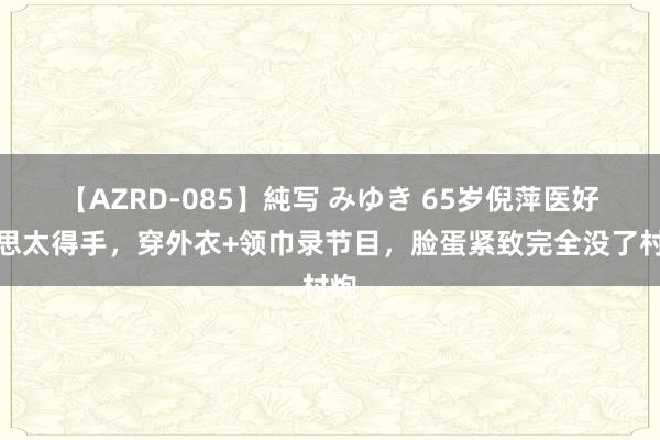 【AZRD-085】純写 みゆき 65岁倪萍医好意思太得手，穿外衣+领巾录节目，脸蛋紧致完全没了村炮