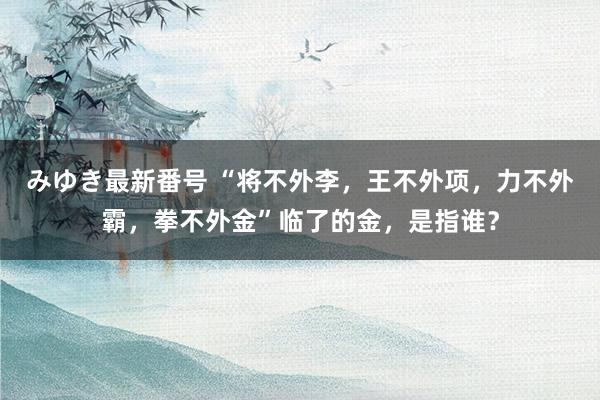 みゆき最新番号 “将不外李，王不外项，力不外霸，拳不外金”临了的金，是指谁？