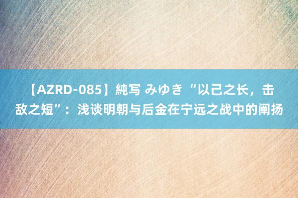 【AZRD-085】純写 みゆき “以己之长，击敌之短”：浅谈明朝与后金在宁远之战中的阐扬