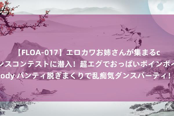 【FLOA-017】エロカワお姉さんが集まるclubのエロティックダンスコンテストに潜入！超エグでおっぱいボインボイン、汗だく全裸Body パンティ脱ぎまくりで乱痴気ダンスパーティ！ A股：传来三个信息，翌日，股市要刮风了？