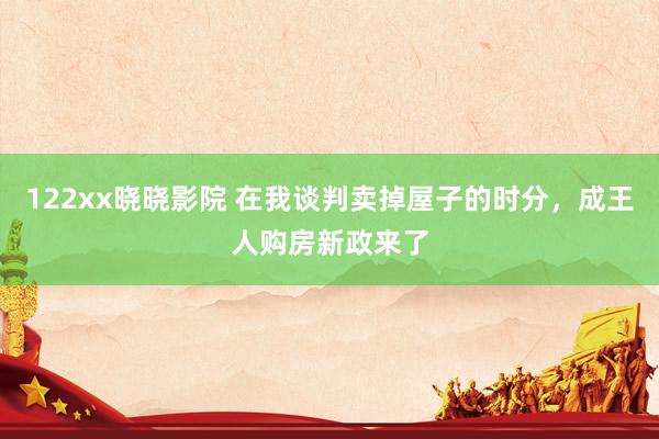 122xx晓晓影院 在我谈判卖掉屋子的时分，成王人购房新政来了