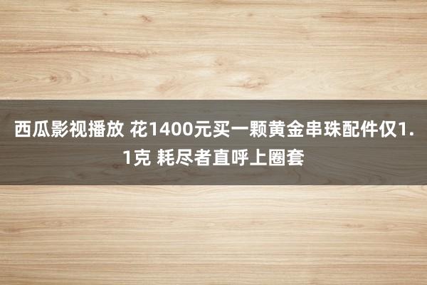 西瓜影视播放 花1400元买一颗黄金串珠配件仅1.1克 耗尽者直呼上圈套