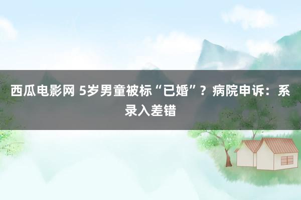 西瓜电影网 5岁男童被标“已婚”？病院申诉：系录入差错