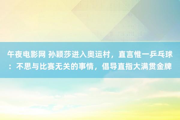 午夜电影网 孙颖莎进入奥运村，直言惟一乒乓球：不思与比赛无关的事情，倡导直指大满贯金牌