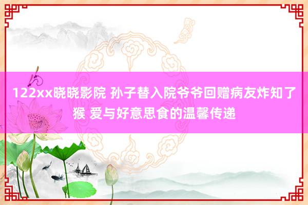 122xx晓晓影院 孙子替入院爷爷回赠病友炸知了猴 爱与好意思食的温馨传递