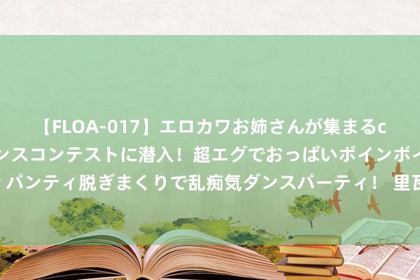 【FLOA-017】エロカワお姉さんが集まるclubのエロティックダンスコンテストに潜入！超エグでおっぱいボインボイン、汗だく全裸Body パンティ脱ぎまくりで乱痴気ダンスパーティ！ 里瓦尔多：要念念卓越领有姆巴佩的皇马，巴萨仅仅签一个尼科还不够