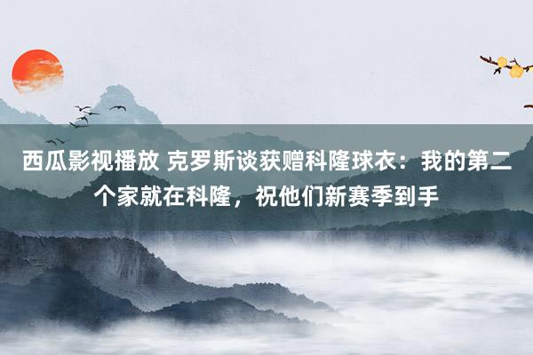 西瓜影视播放 克罗斯谈获赠科隆球衣：我的第二个家就在科隆，祝他们新赛季到手