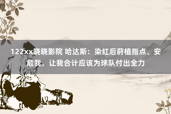 122xx晓晓影院 哈达斯：染红后莳植指点、安危我，让我合计应该为球队付出全力