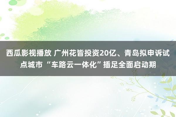 西瓜影视播放 广州花皆投资20亿、青岛拟申诉试点城市 “车路云一体化”插足全面启动期