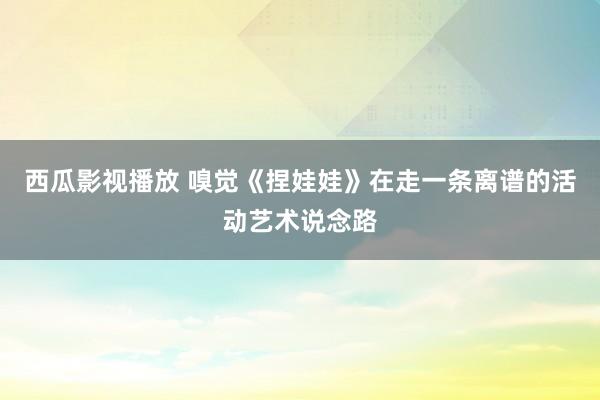 西瓜影视播放 嗅觉《捏娃娃》在走一条离谱的活动艺术说念路