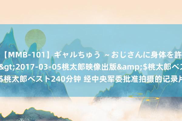 【MMB-101】ギャルちゅう ～おじさんに身体を許した8人～</a>2017-03-05桃太郎映像出版&$桃太郎ベスト240分钟 经中央军委批准拍摄的记录片，片尾提到了这句话