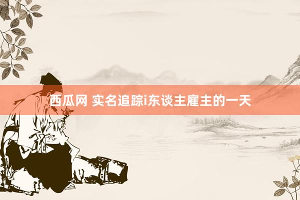 西瓜网 实名追踪i东谈主雇主的一天