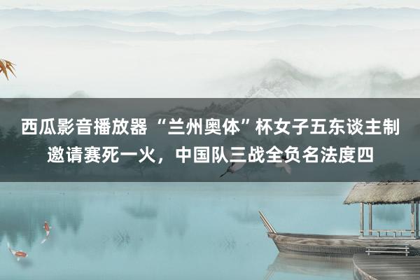 西瓜影音播放器 “兰州奥体”杯女子五东谈主制邀请赛死一火，中国队三战全负名法度四