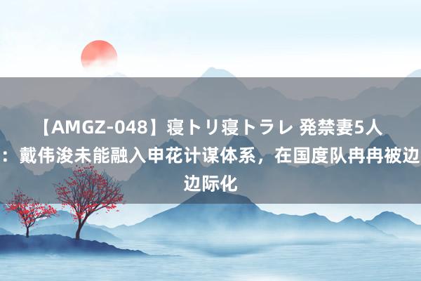 【AMGZ-048】寝トリ寝トラレ 発禁妻5人 津媒：戴伟浚未能融入申花计谋体系，在国度队冉冉被边际化