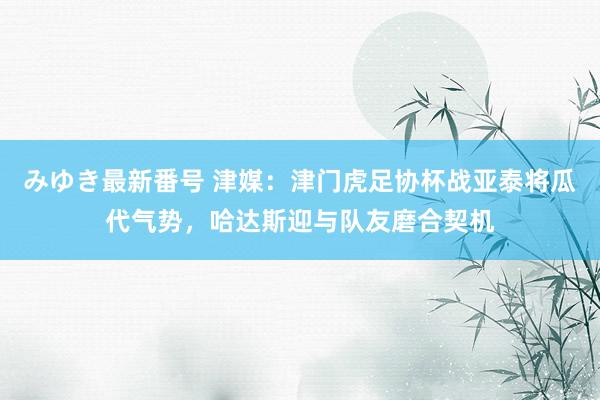 みゆき最新番号 津媒：津门虎足协杯战亚泰将瓜代气势，哈达斯迎与队友磨合契机