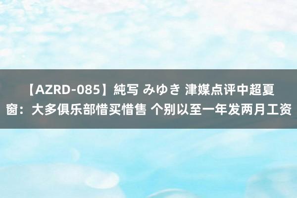 【AZRD-085】純写 みゆき 津媒点评中超夏窗：大多俱乐部惜买惜售 个别以至一年发两月工资